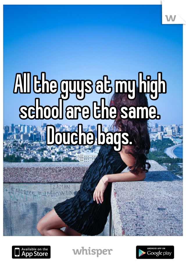 All the guys at my high school are the same. Douche bags.