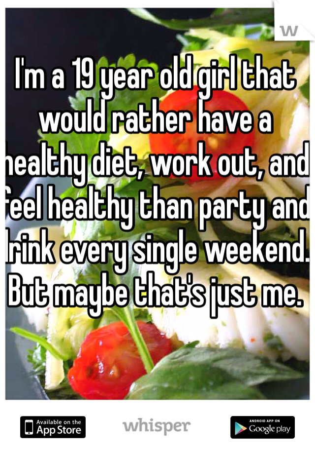 I'm a 19 year old girl that would rather have a healthy diet, work out, and feel healthy than party and drink every single weekend. But maybe that's just me. 