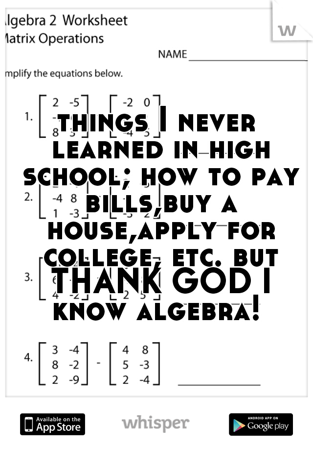 things I never learned in high school; how to pay bills,buy a house,apply for college, etc. but THANK GOD I know algebra! 