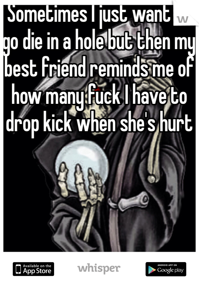 Sometimes I just want to go die in a hole but then my best friend reminds me of how many fuck I have to drop kick when she's hurt