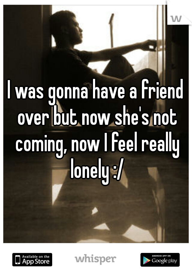I was gonna have a friend over but now she's not coming, now I feel really lonely :/