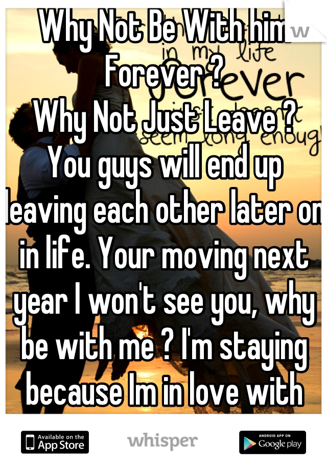 Why Not Be With him Forever ? 
Why Not Just Leave ? 
You guys will end up leaving each other later on in life. Your moving next year I won't see you, why be with me ? I'm staying because Im in love with YOU
