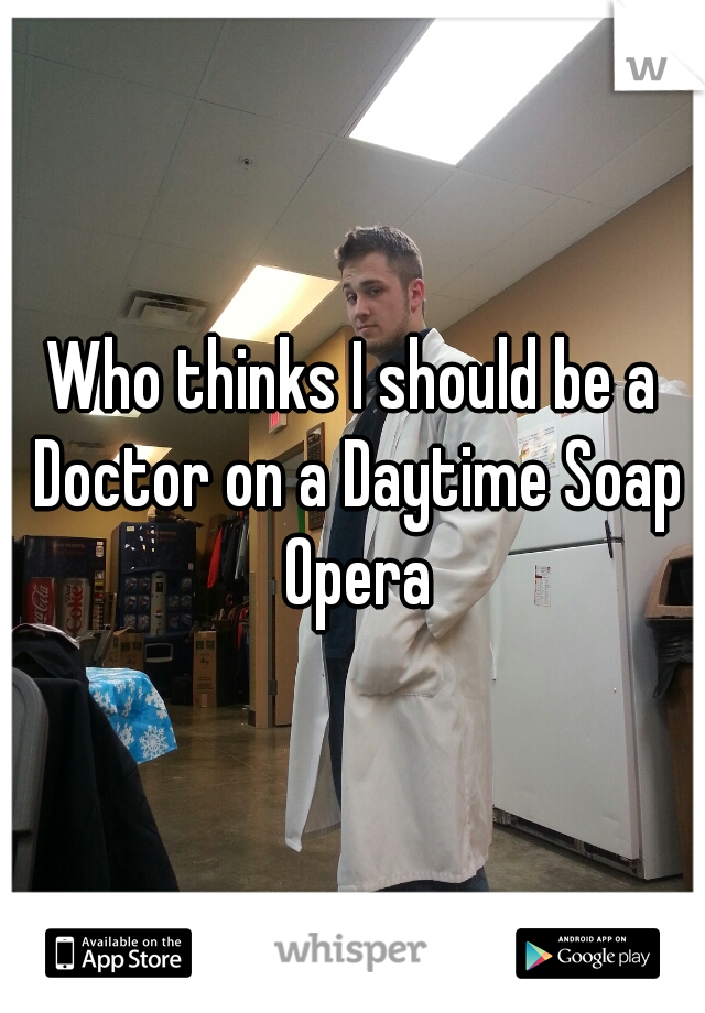 Who thinks I should be a Doctor on a Daytime Soap Opera