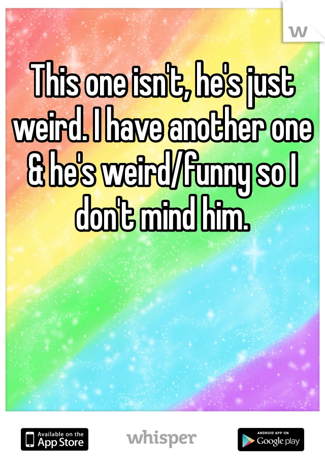 This one isn't, he's just weird. I have another one & he's weird/funny so I don't mind him. 