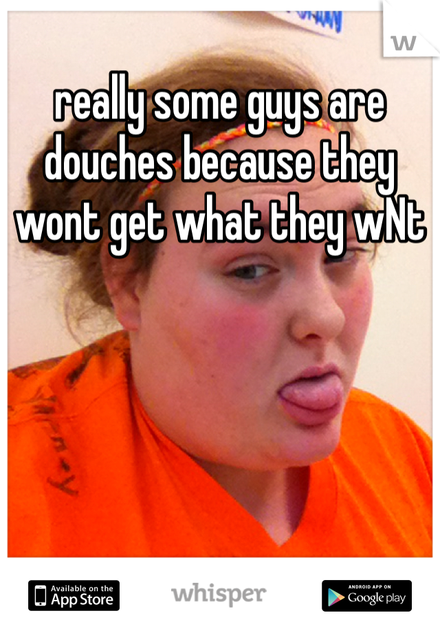 really some guys are douches because they wont get what they wNt