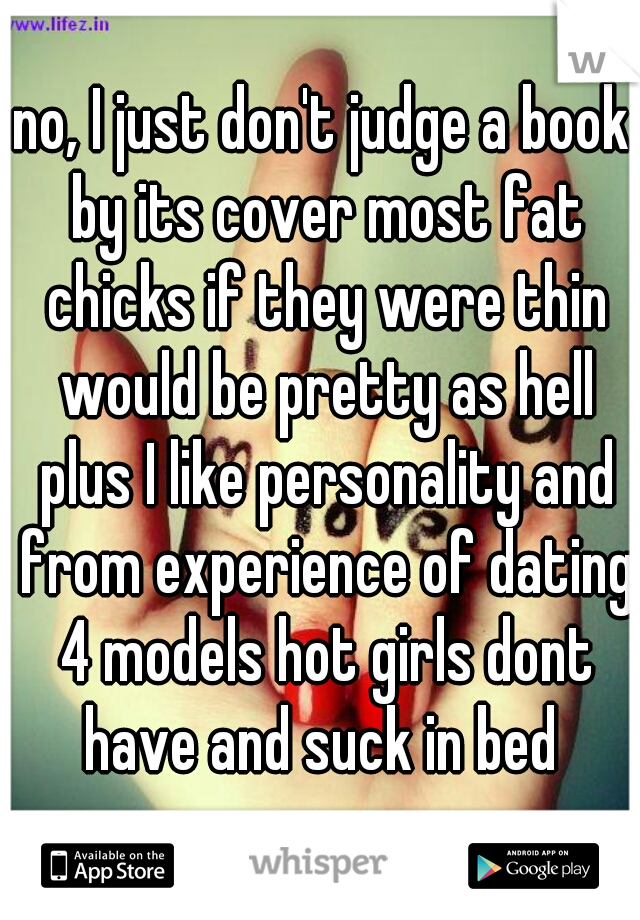 no, I just don't judge a book by its cover most fat chicks if they were thin would be pretty as hell plus I like personality and from experience of dating 4 models hot girls dont have and suck in bed 