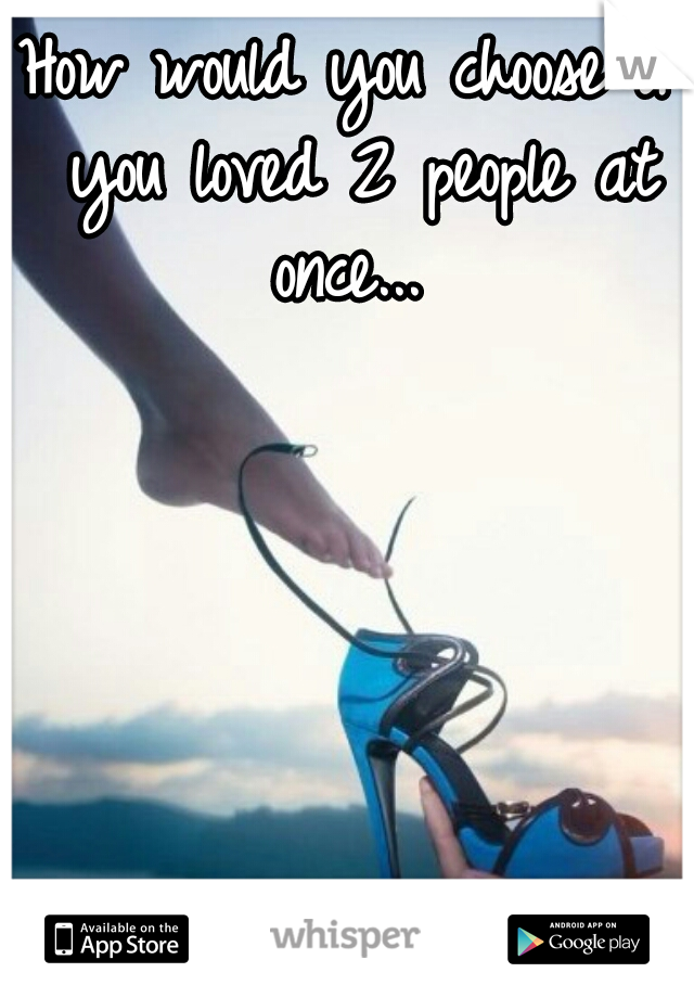 How would you choose if you loved 2 people at once... 