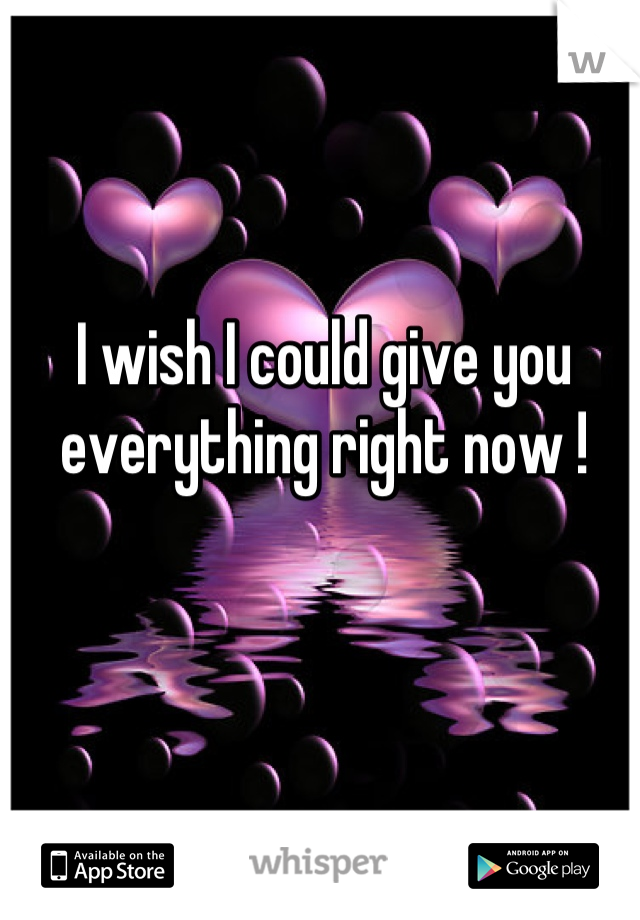 I wish I could give you everything right now !