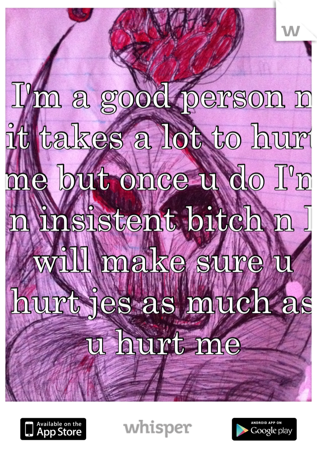 I'm a good person n it takes a lot to hurt me but once u do I'm n insistent bitch n I will make sure u hurt jes as much as u hurt me  
