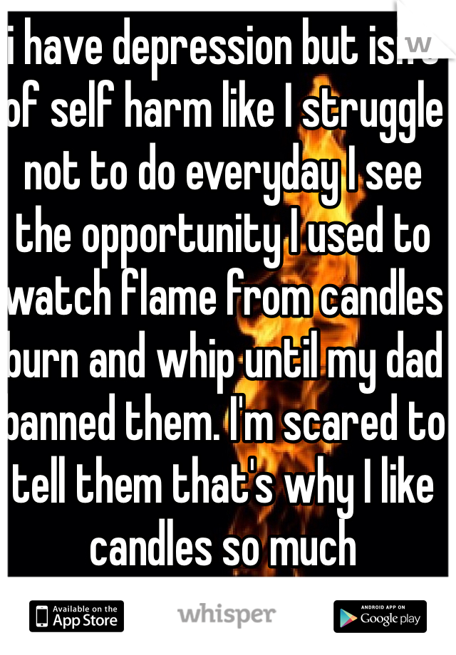 i have depression but isn't of self harm like I struggle not to do everyday I see the opportunity I used to watch flame from candles burn and whip until my dad banned them. I'm scared to tell them that's why I like candles so much 