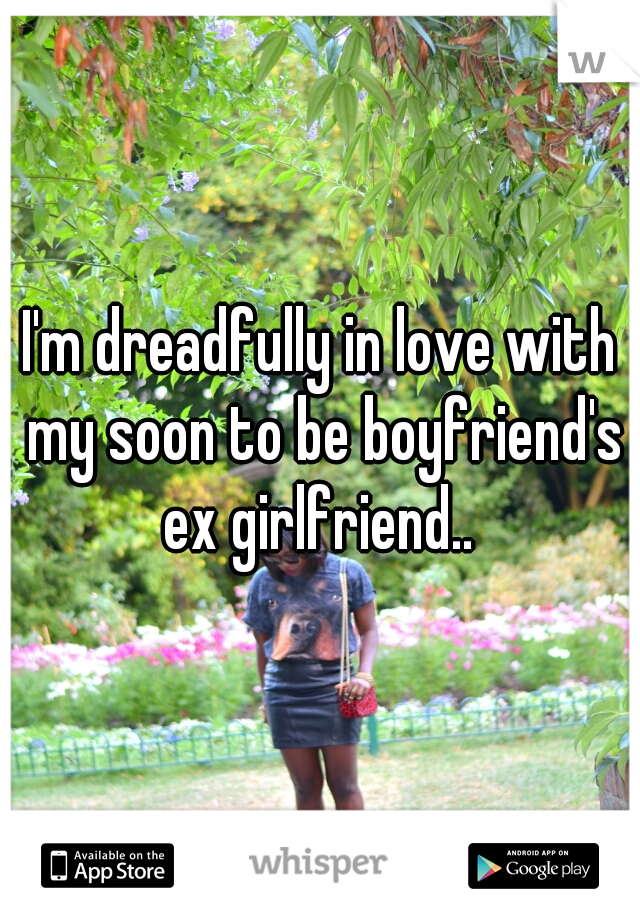 I'm dreadfully in love with my soon to be boyfriend's ex girlfriend.. 