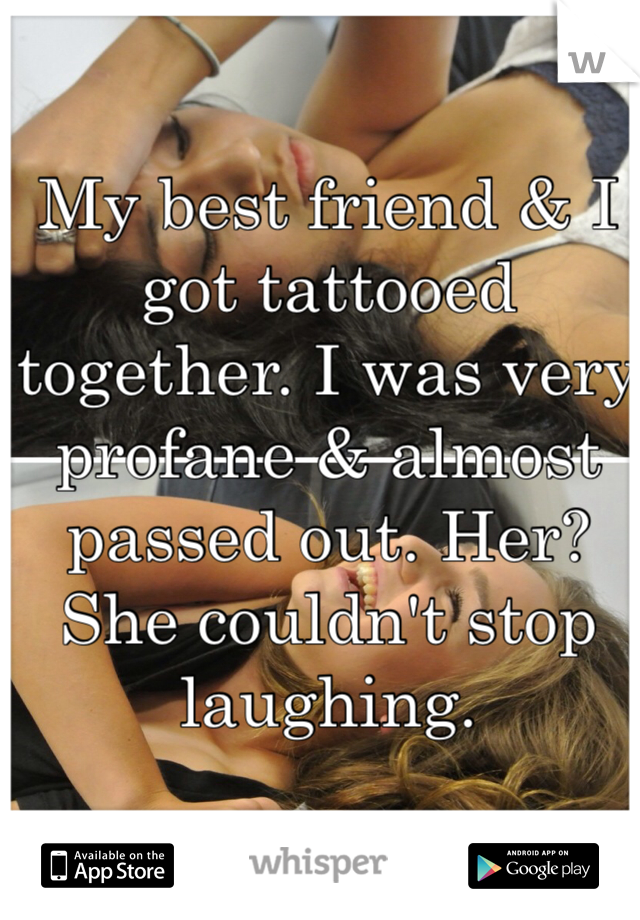 My best friend & I got tattooed together. I was very profane & almost passed out. Her? She couldn't stop laughing. 