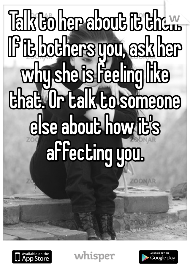 Talk to her about it then. If it bothers you, ask her why she is feeling like that. Or talk to someone else about how it's affecting you. 