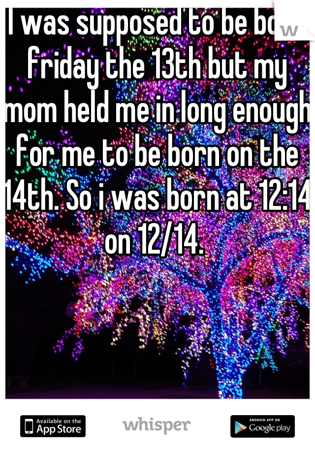 I was supposed to be born friday the 13th but my mom held me in long enough for me to be born on the 14th. So i was born at 12:14 on 12/14. 