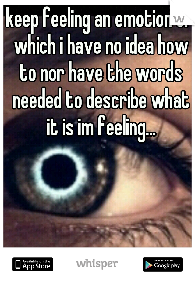 keep feeling an emotion of which i have no idea how to nor have the words needed to describe what it is im feeling...