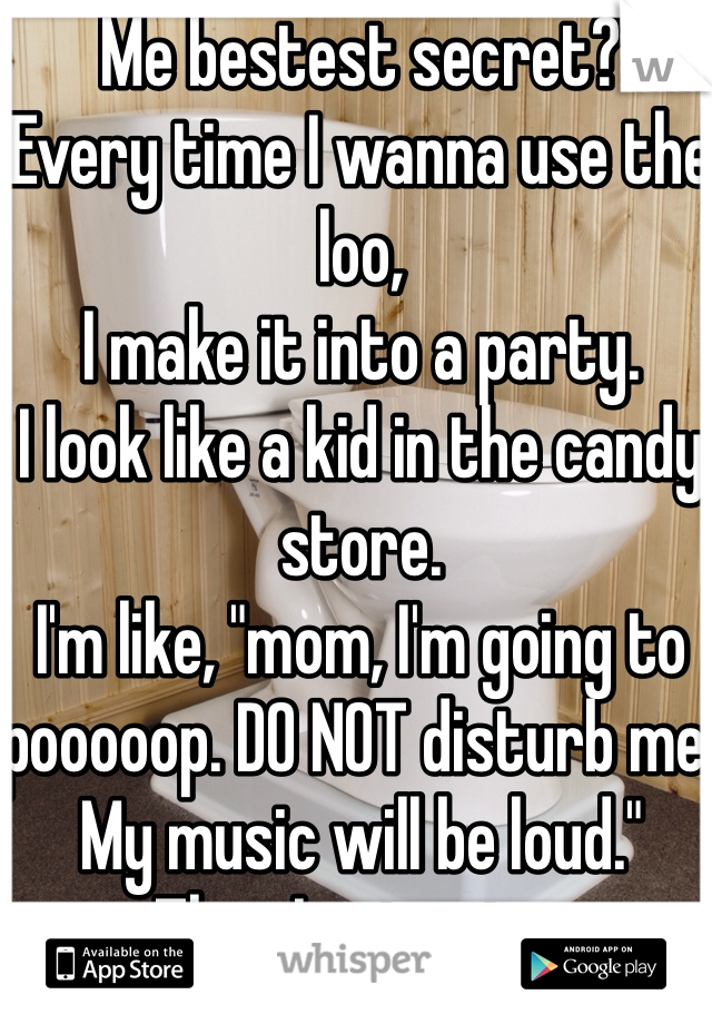 Me bestest secret?
Every time I wanna use the loo,
I make it into a party.
I look like a kid in the candy store.
I'm like, "mom, I'm going to pooooop. DO NOT disturb me. 
My music will be loud."
Then I get going. 