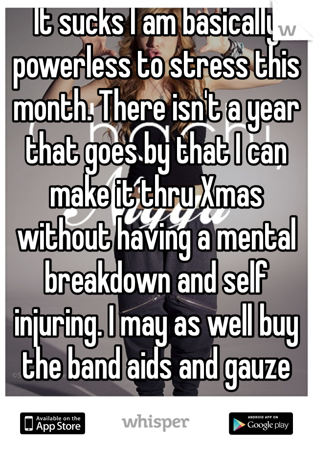 It sucks I am basically powerless to stress this month. There isn't a year that goes by that I can make it thru Xmas without having a mental breakdown and self injuring. I may as well buy the band aids and gauze now. 
