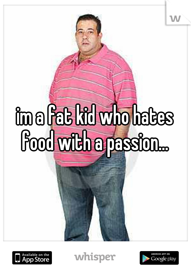 im a fat kid who hates food with a passion... 