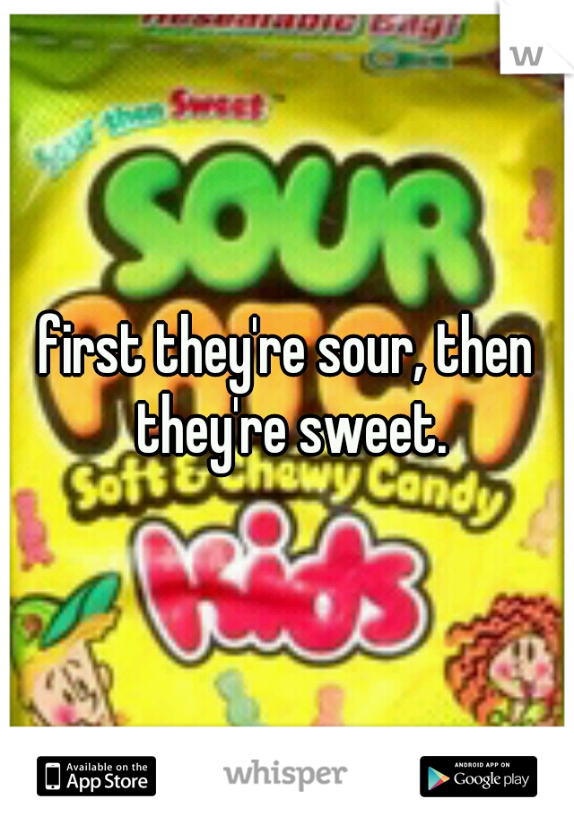 first they're sour, then they're sweet.