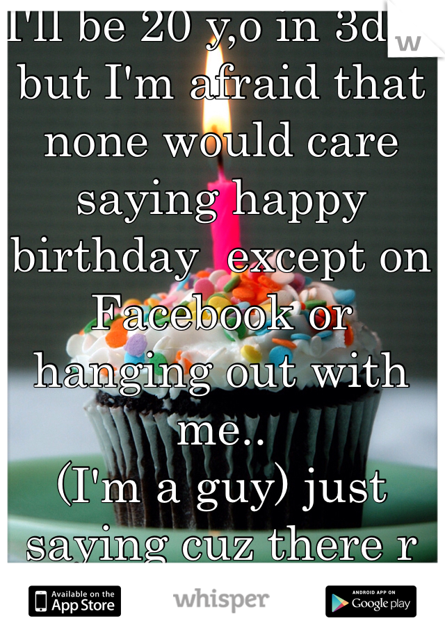 I'll be 20 y,o in 3day but I'm afraid that none would care saying happy birthday  except on Facebook or hanging out with me..
(I'm a guy) just saying cuz there r thirsty guys gonna ask about my gender.