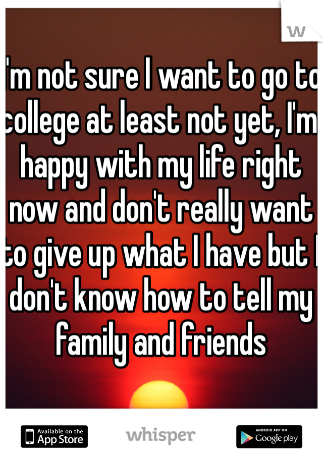 I'm not sure I want to go to college at least not yet, I'm happy with my life right now and don't really want to give up what I have but I don't know how to tell my family and friends