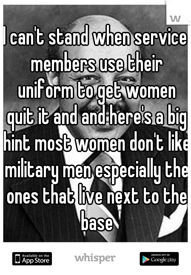 I can't stand when service members use their uniform to get women quit it and and here's a big hint most women don't like military men especially the ones that live next to the base