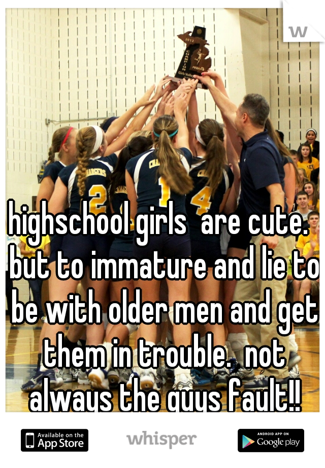 highschool girls  are cute.  but to immature and lie to be with older men and get them in trouble.  not always the guys fault!!