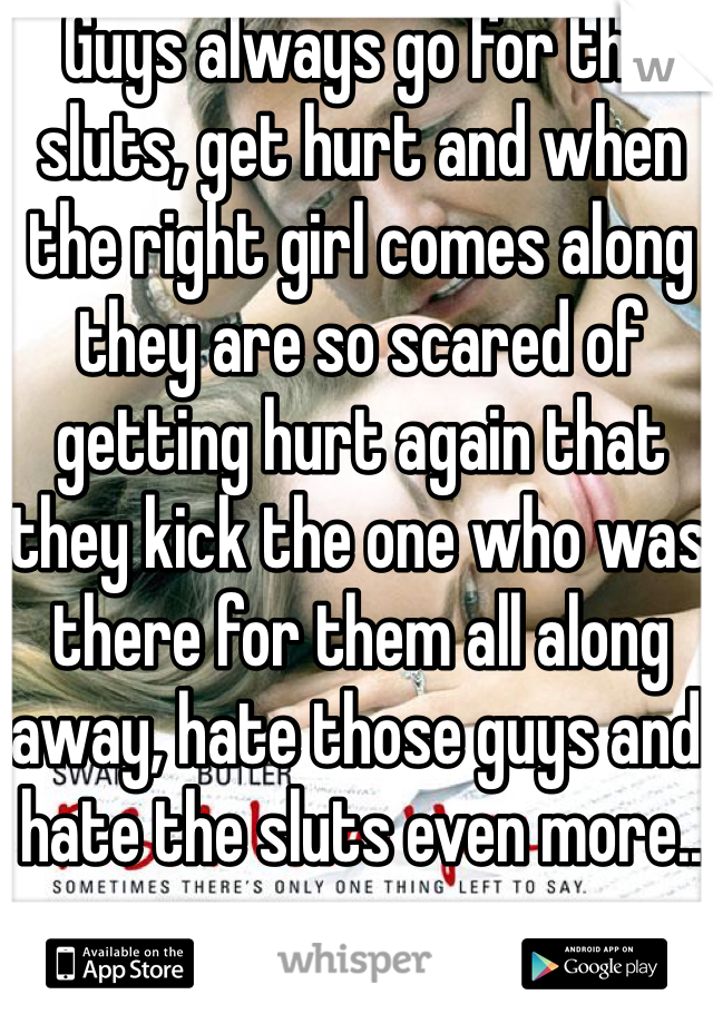 Guys always go for the sluts, get hurt and when the right girl comes along they are so scared of getting hurt again that they kick the one who was there for them all along away, hate those guys and hate the sluts even more..