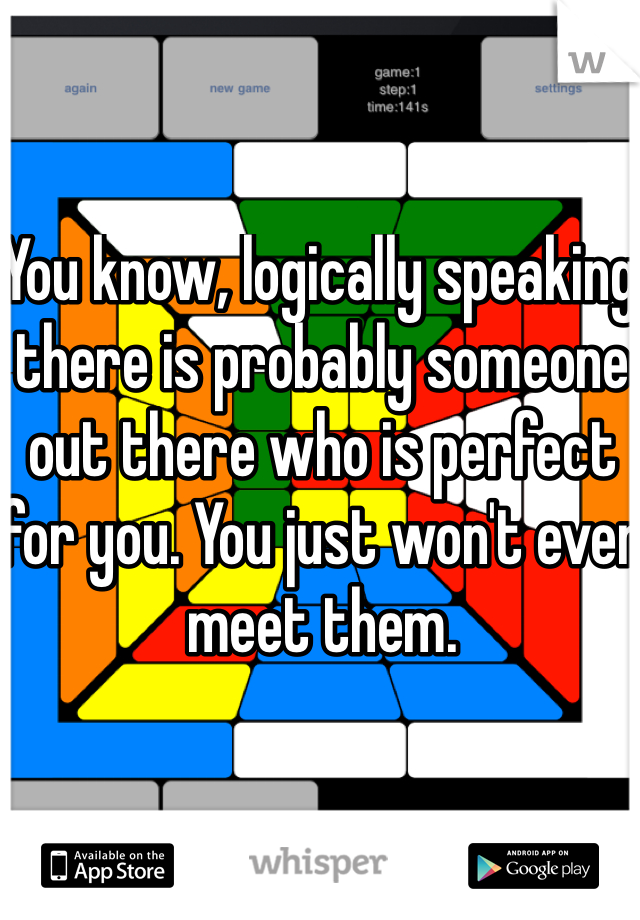 You know, logically speaking there is probably someone out there who is perfect for you. You just won't ever meet them.