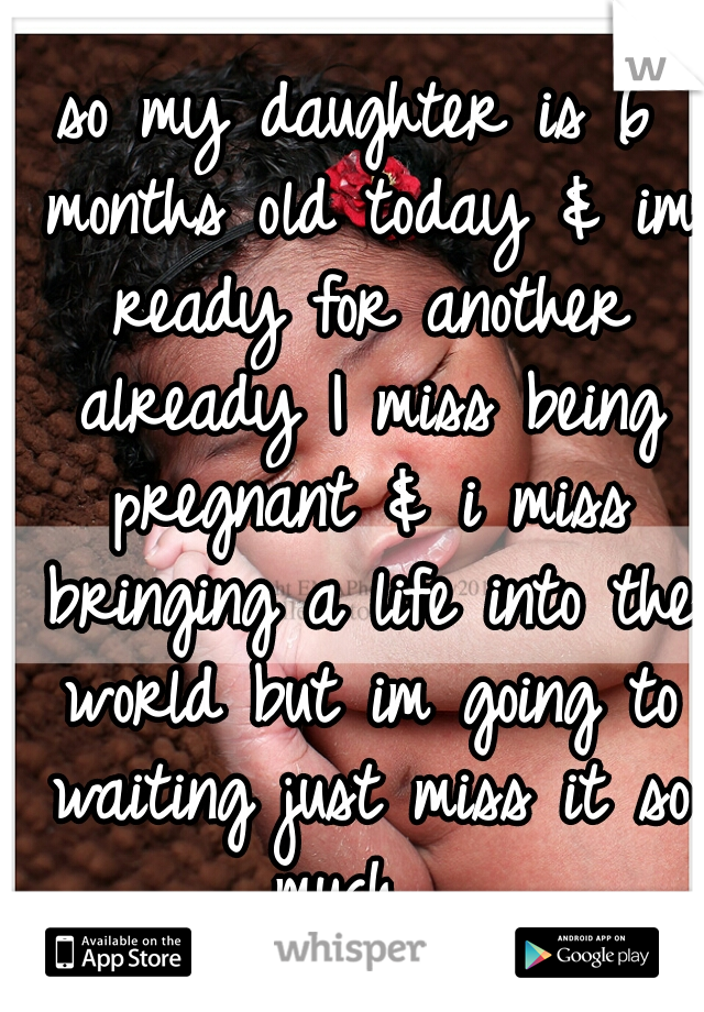 so my daughter is 6 months old today & im ready for another already I miss being pregnant & i miss bringing a life into the world but im going to waiting just miss it so much  