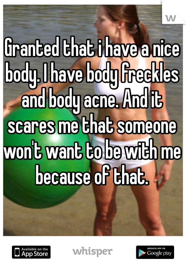 Granted that i have a nice body. I have body freckles and body acne. And it scares me that someone won't want to be with me because of that. 