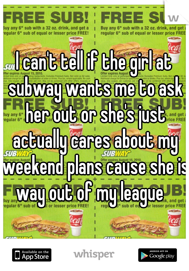 I can't tell if the girl at subway wants me to ask her out or she's just actually cares about my weekend plans cause she is way out of my league   