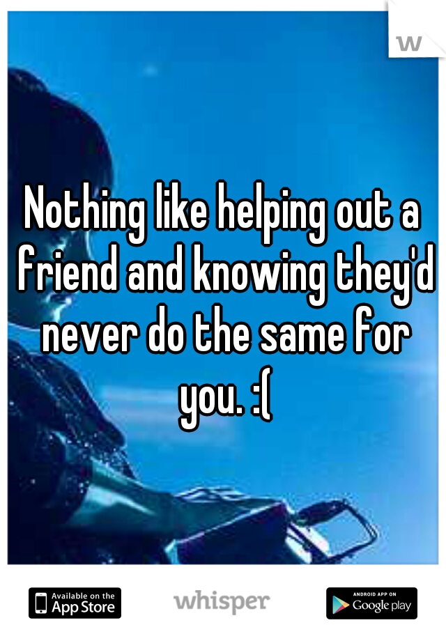Nothing like helping out a friend and knowing they'd never do the same for you. :(