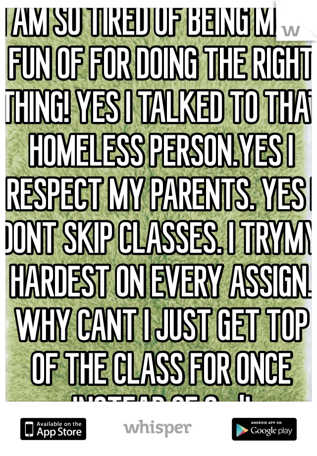 I AM SO TIRED OF BEING MADE FUN OF FOR DOING THE RIGHT THING! YES I TALKED TO THAT HOMELESS PERSON.YES I RESPECT MY PARENTS. YES I DONT SKIP CLASSES. I TRYMY HARDEST ON EVERY ASSIGN. WHY CANT I JUST GET TOP OF THE CLASS FOR ONCE INSTEAD OF 2nd!