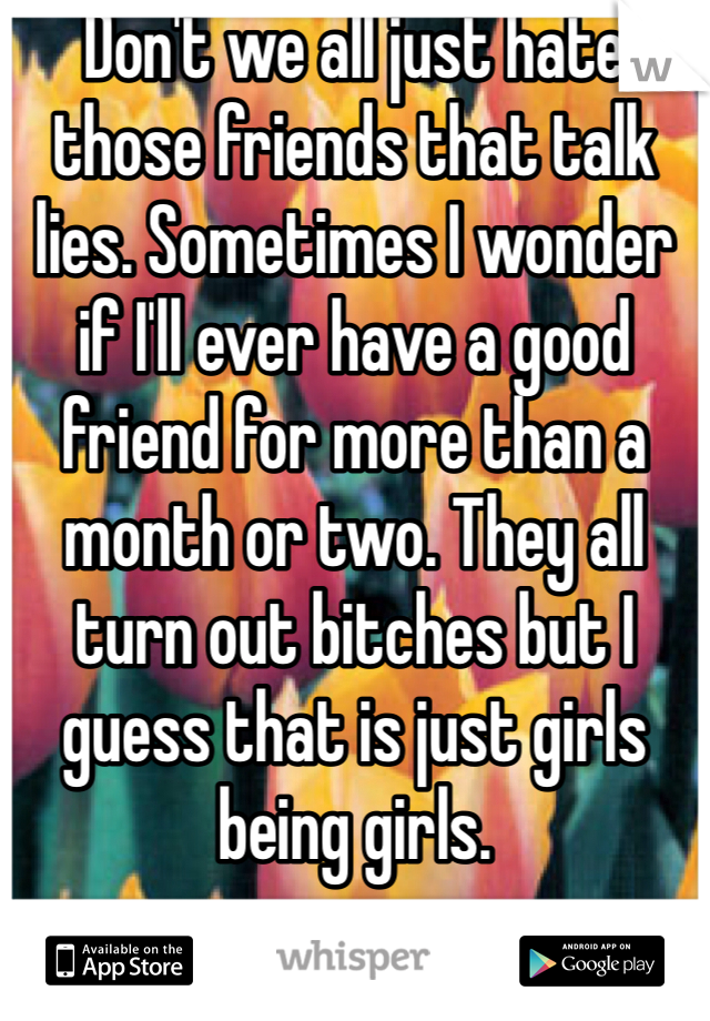 Don't we all just hate those friends that talk lies. Sometimes I wonder if I'll ever have a good friend for more than a month or two. They all turn out bitches but I guess that is just girls being girls.