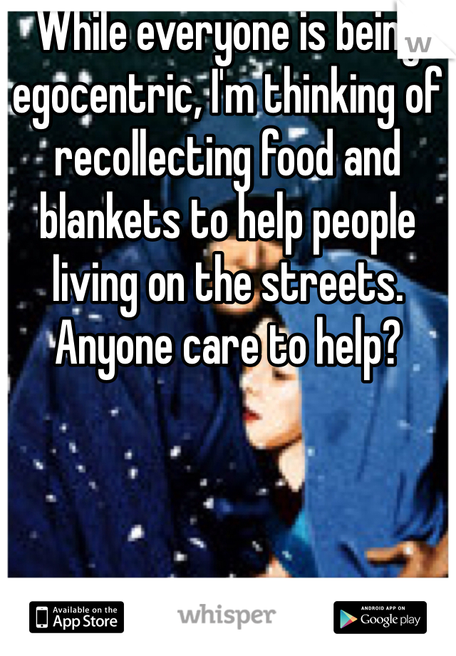 While everyone is being egocentric, I'm thinking of recollecting food and blankets to help people living on the streets. Anyone care to help? 