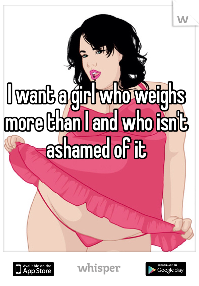 I want a girl who weighs more than I and who isn't ashamed of it