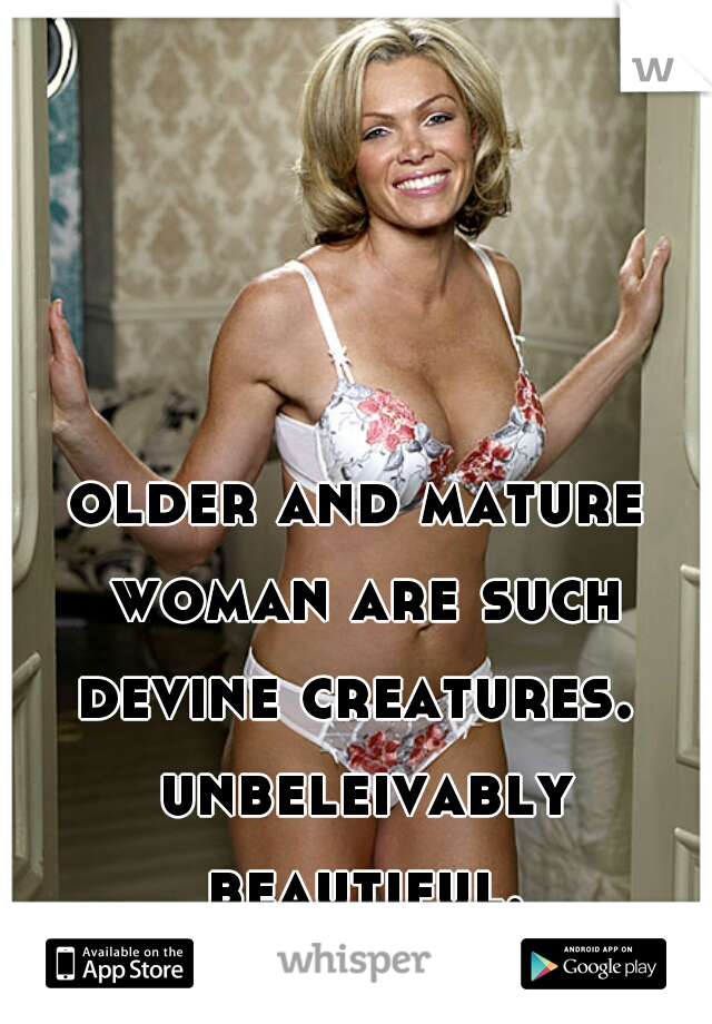 older and mature woman are such devine creatures.  unbeleivably beautiful.
 