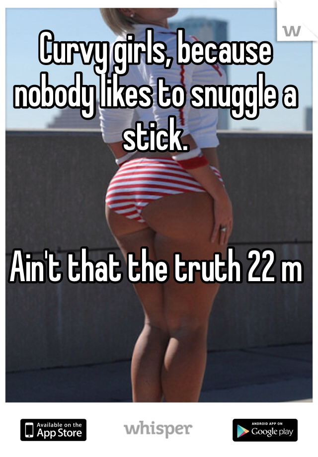 Curvy girls, because nobody likes to snuggle a stick. 


Ain't that the truth 22 m