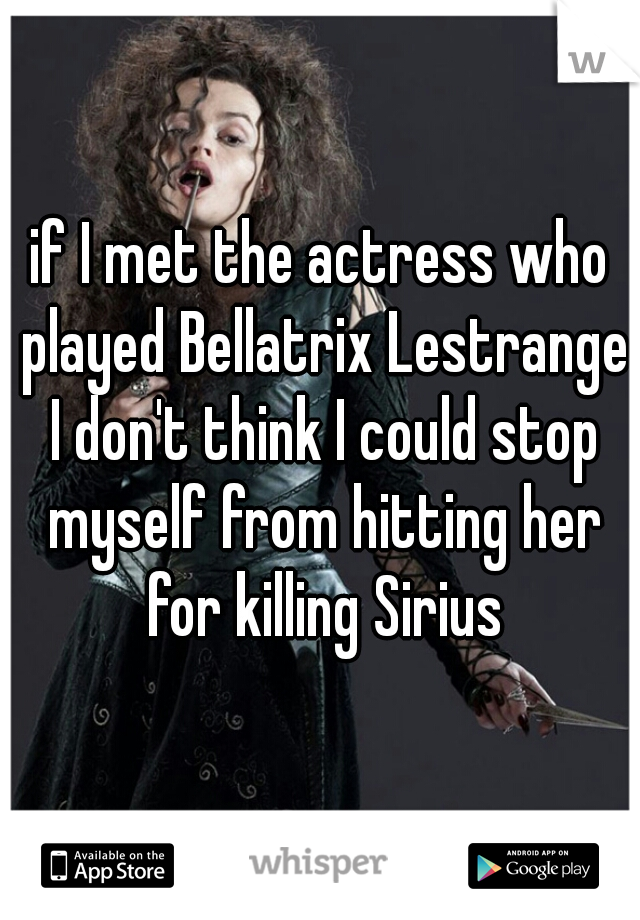 if I met the actress who played Bellatrix Lestrange I don't think I could stop myself from hitting her for killing Sirius