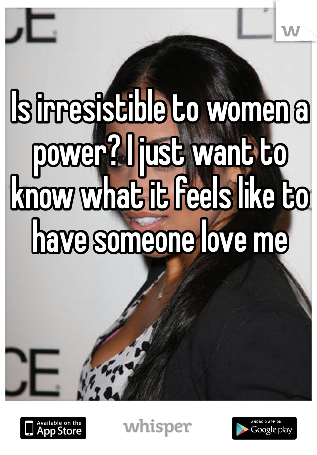 Is irresistible to women a power? I just want to know what it feels like to have someone love me