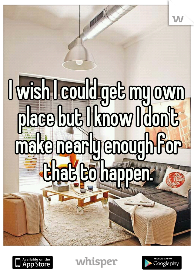 I wish I could get my own place but I know I don't make nearly enough for that to happen.