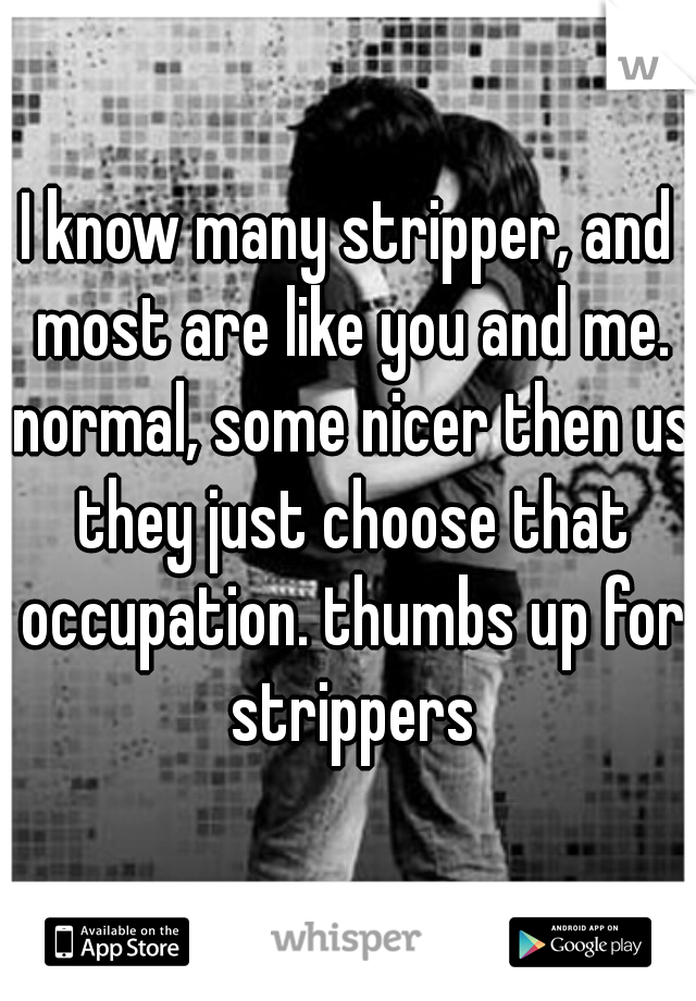 I know many stripper, and most are like you and me. normal, some nicer then us they just choose that occupation. thumbs up for strippers