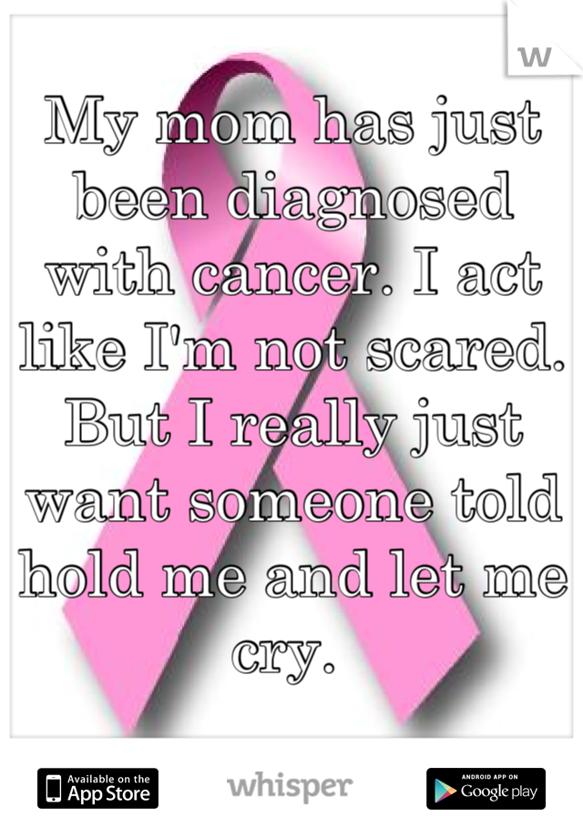 My mom has just been diagnosed with cancer. I act like I'm not scared. But I really just want someone told hold me and let me cry. 