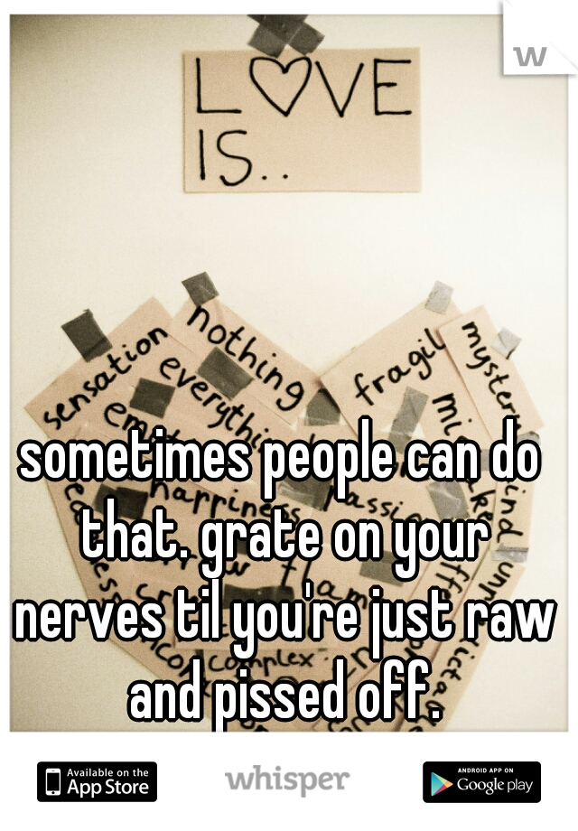 sometimes people can do that. grate on your nerves til you're just raw and pissed off.