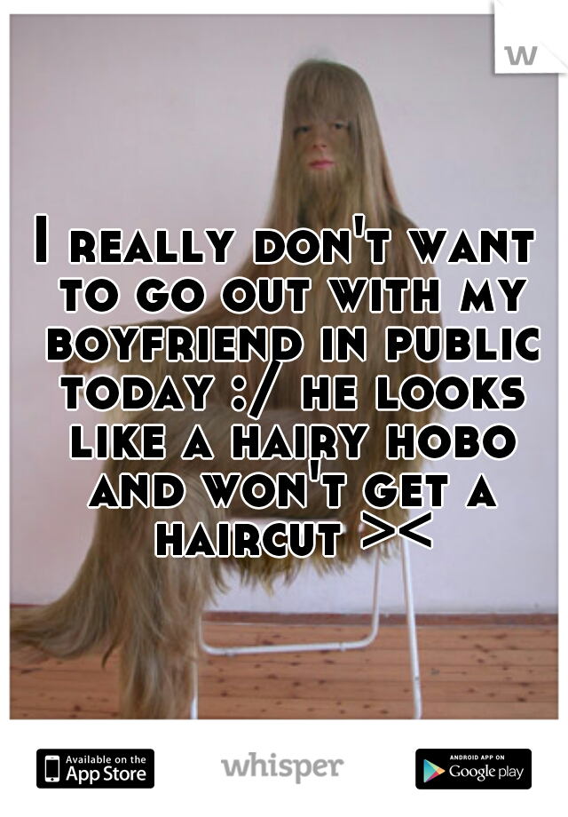 I really don't want to go out with my boyfriend in public today :/ he looks like a hairy hobo and won't get a haircut ><