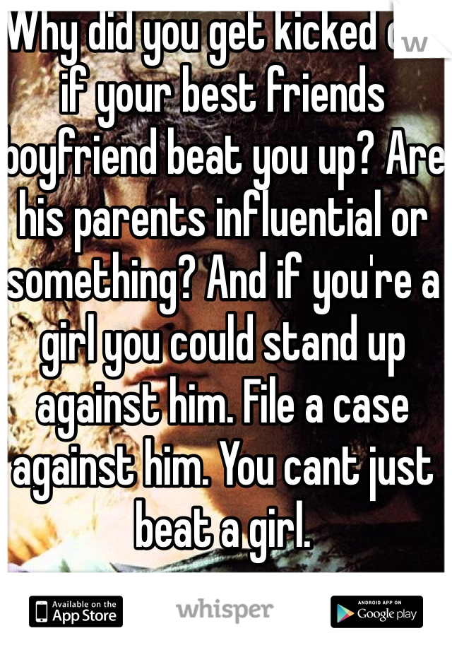 Why did you get kicked out if your best friends boyfriend beat you up? Are his parents influential or something? And if you're a girl you could stand up against him. File a case against him. You cant just beat a girl. 
