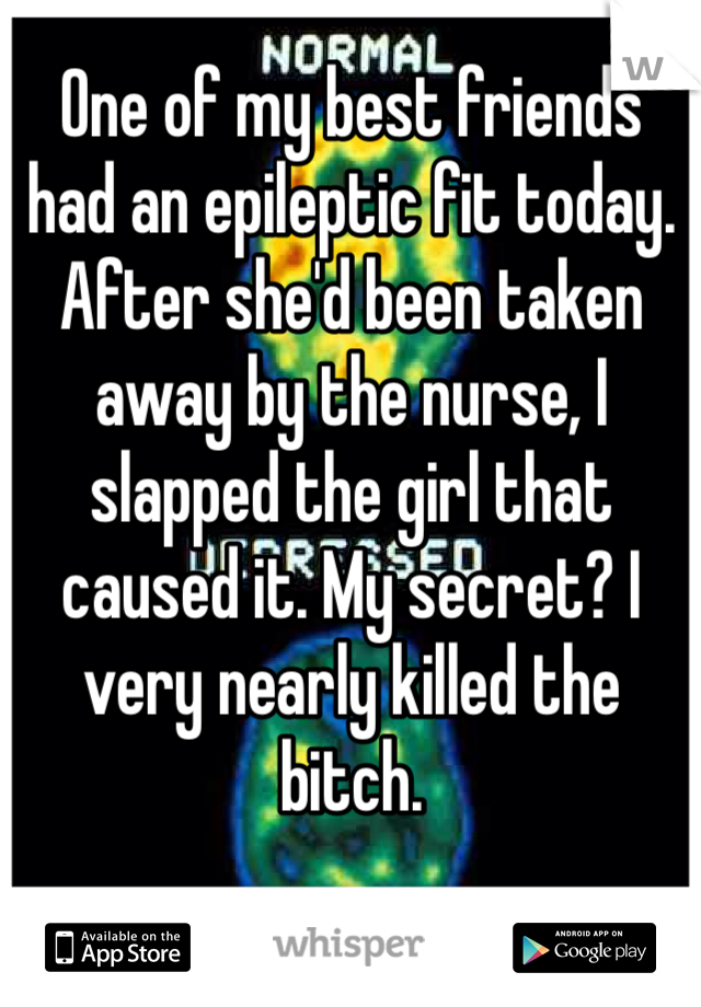 One of my best friends had an epileptic fit today. After she'd been taken away by the nurse, I slapped the girl that caused it. My secret? I very nearly killed the bitch. 