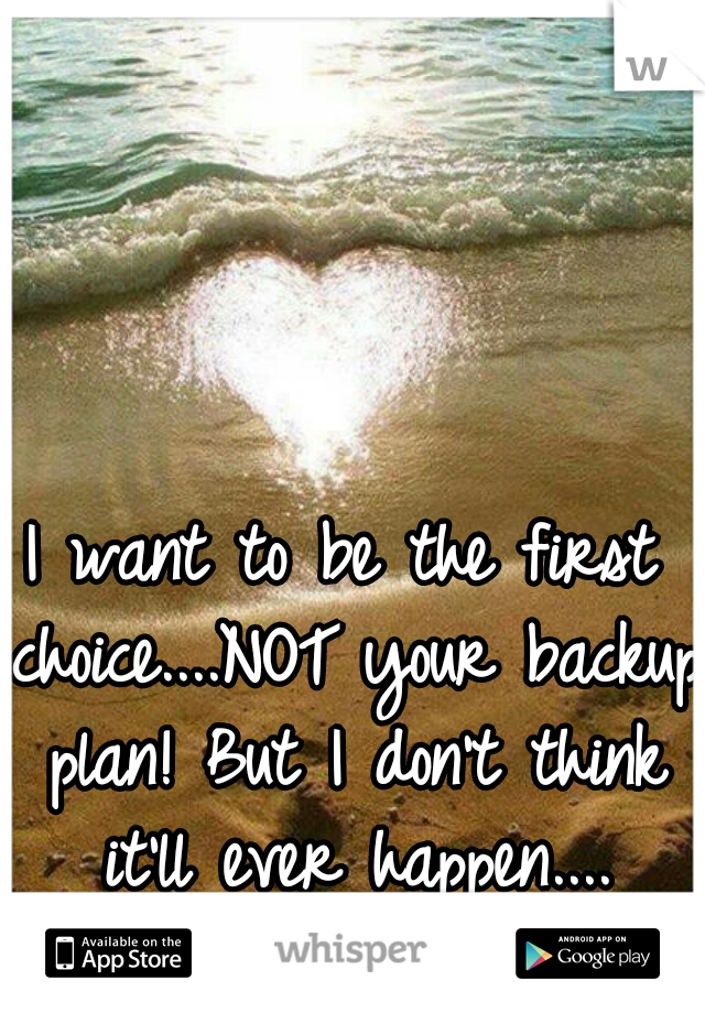 I want to be the first choice....NOT your backup plan! But I don't think it'll ever happen....