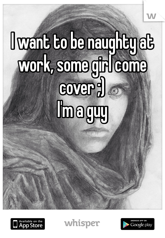 I want to be naughty at work, some girl come cover ;)
I'm a guy
